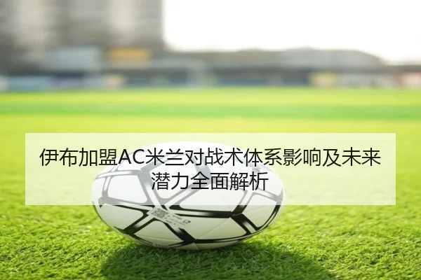 伊布加盟AC米兰对战术体系影响及未来潜力全面解析